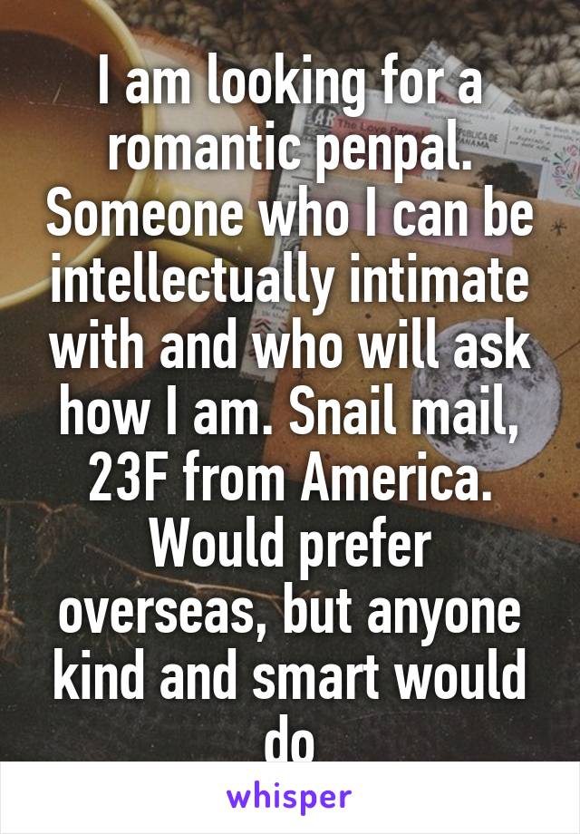 I am looking for a romantic penpal. Someone who I can be intellectually intimate with and who will ask how I am. Snail mail, 23F from America. Would prefer overseas, but anyone kind and smart would do