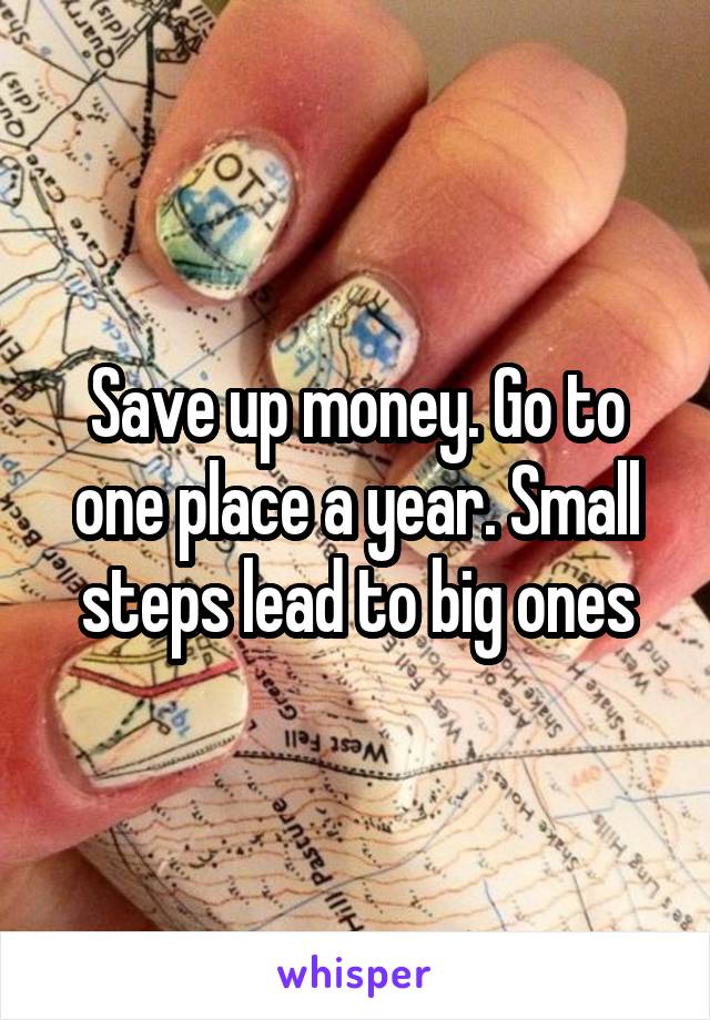 Save up money. Go to one place a year. Small steps lead to big ones