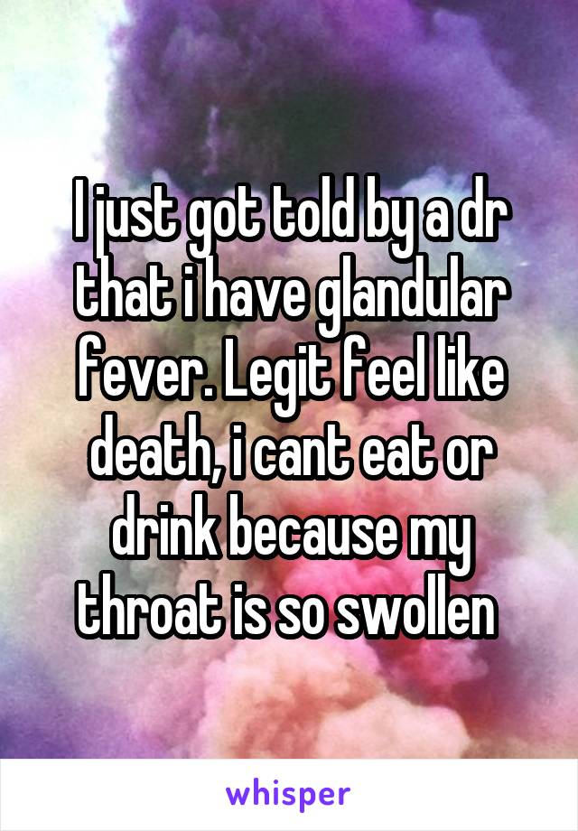 I just got told by a dr that i have glandular fever. Legit feel like death, i cant eat or drink because my throat is so swollen 