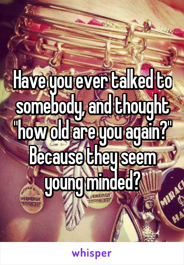 Have you ever talked to somebody, and thought "how old are you again?" Because they seem young minded?