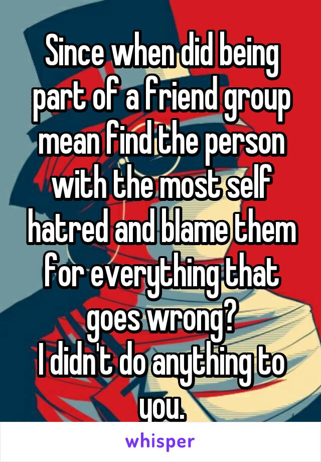 Since when did being part of a friend group mean find the person with the most self hatred and blame them for everything that goes wrong?
I didn't do anything to you.