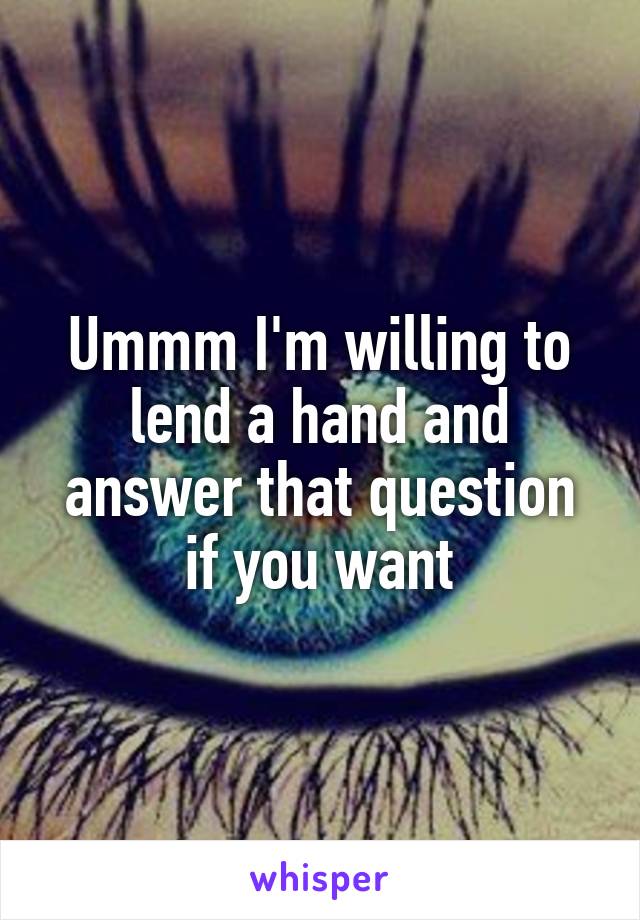 Ummm I'm willing to lend a hand and answer that question if you want