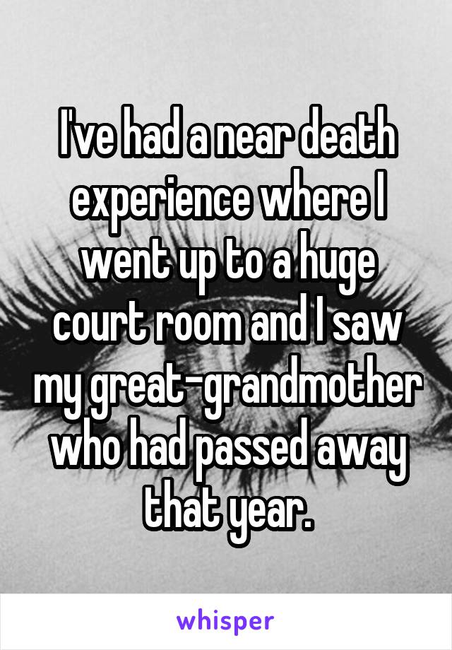 I've had a near death experience where I went up to a huge court room and I saw my great-grandmother who had passed away that year.