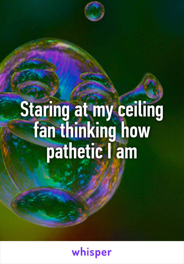Staring at my ceiling fan thinking how pathetic I am