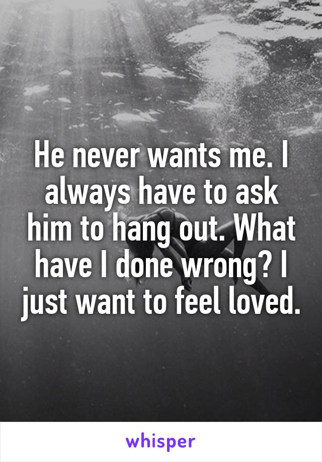 He never wants me. I always have to ask him to hang out. What have I done wrong? I just want to feel loved.