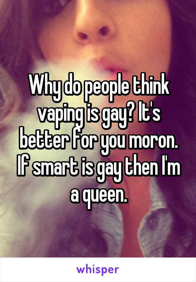 Why do people think vaping is gay? It's better for you moron. If smart is gay then I'm a queen.