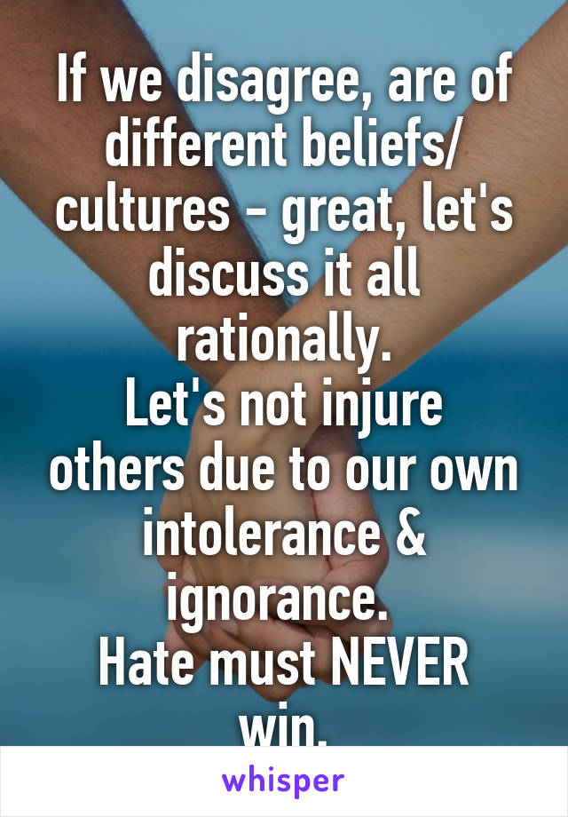 If we disagree, are of different beliefs/ cultures - great, let's discuss it all rationally.
Let's not injure others due to our own intolerance & ignorance. 
Hate must NEVER win.