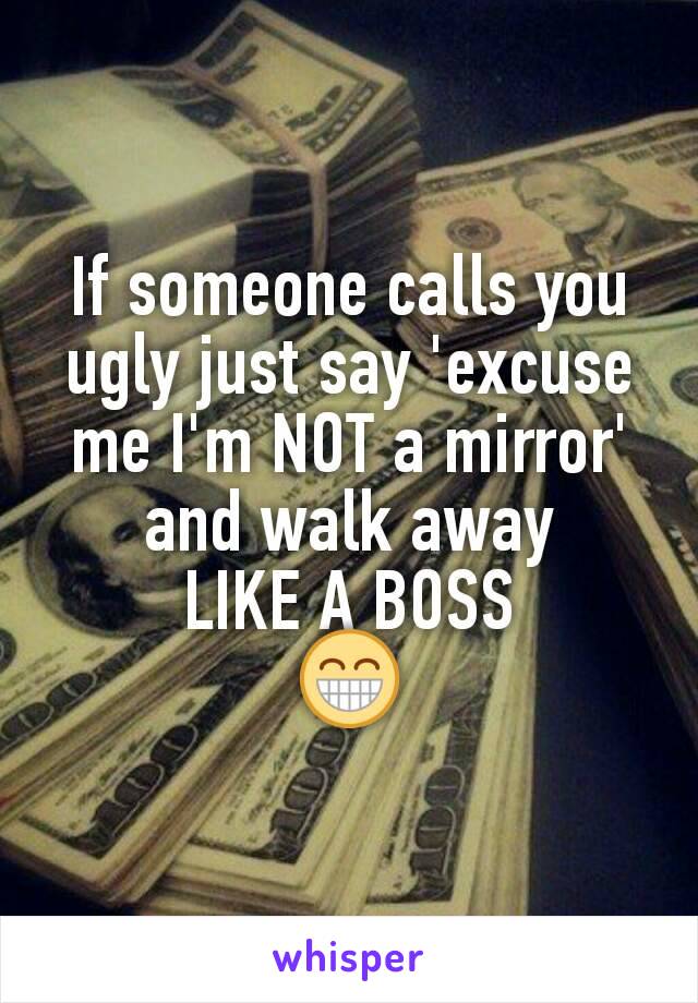 If someone calls you ugly just say 'excuse me I'm NOT a mirror'
and walk away
LIKE A BOSS
😁