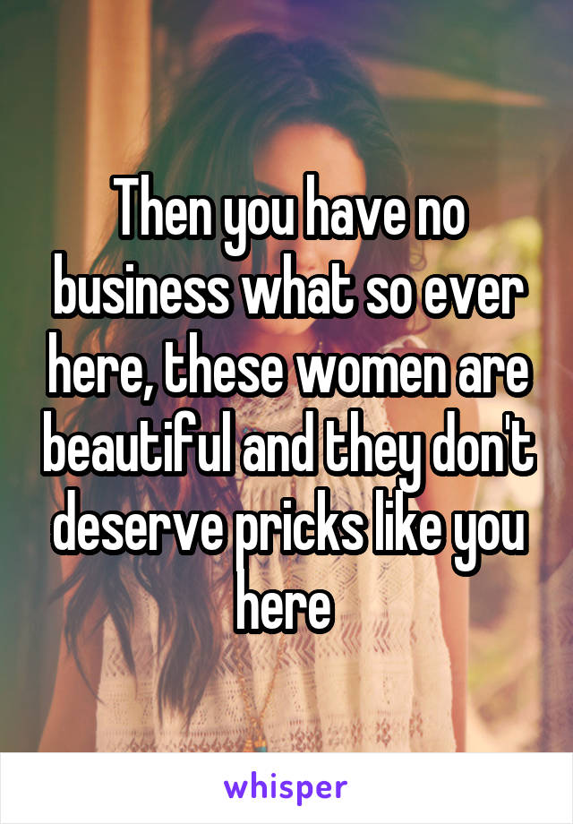 Then you have no business what so ever here, these women are beautiful and they don't deserve pricks like you here 