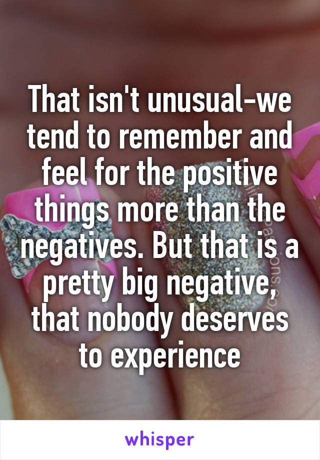 That isn't unusual-we tend to remember and feel for the positive things more than the negatives. But that is a pretty big negative, that nobody deserves to experience