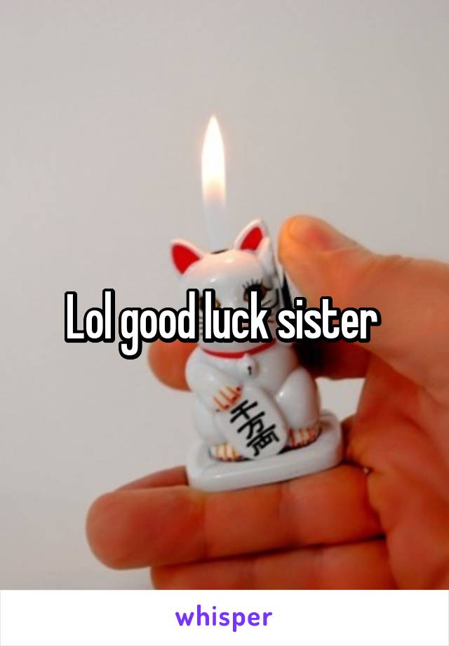 Lol good luck sister 