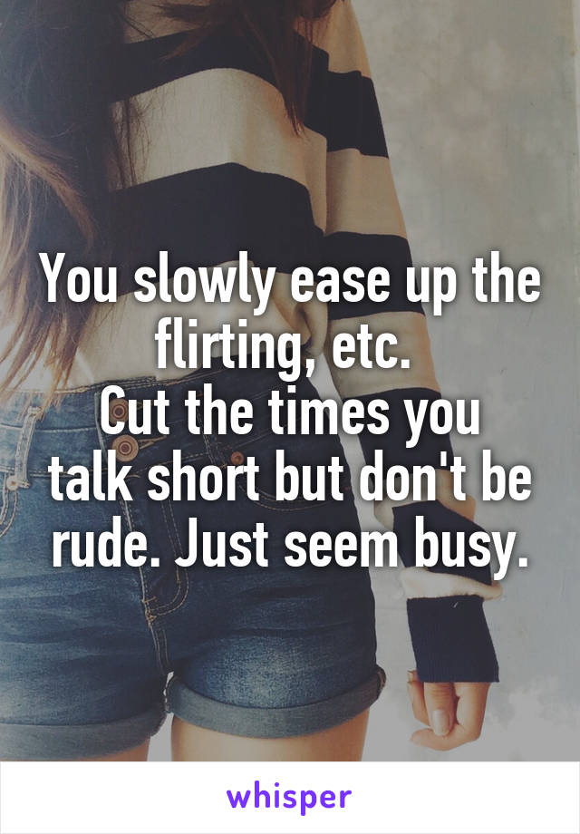 You slowly ease up the flirting, etc. 
Cut the times you talk short but don't be rude. Just seem busy.