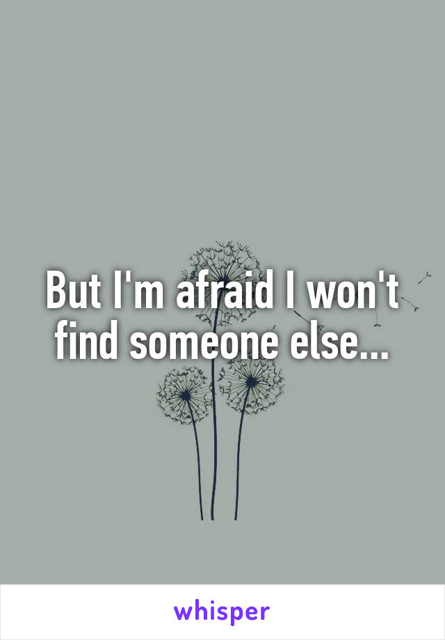 But I'm afraid I won't find someone else...