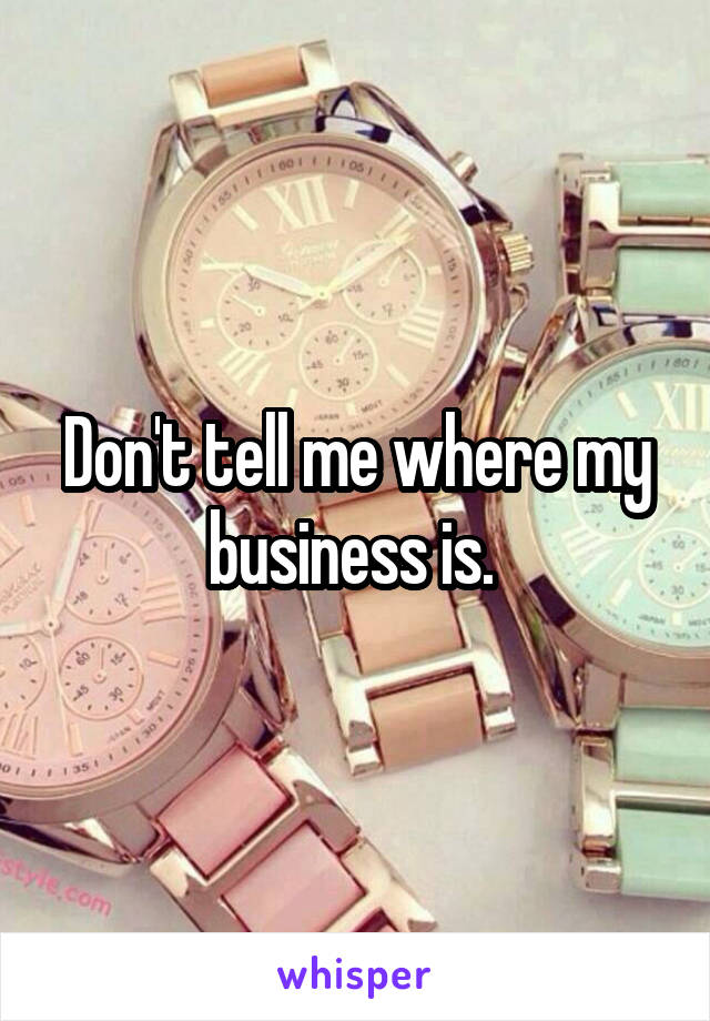 Don't tell me where my business is. 