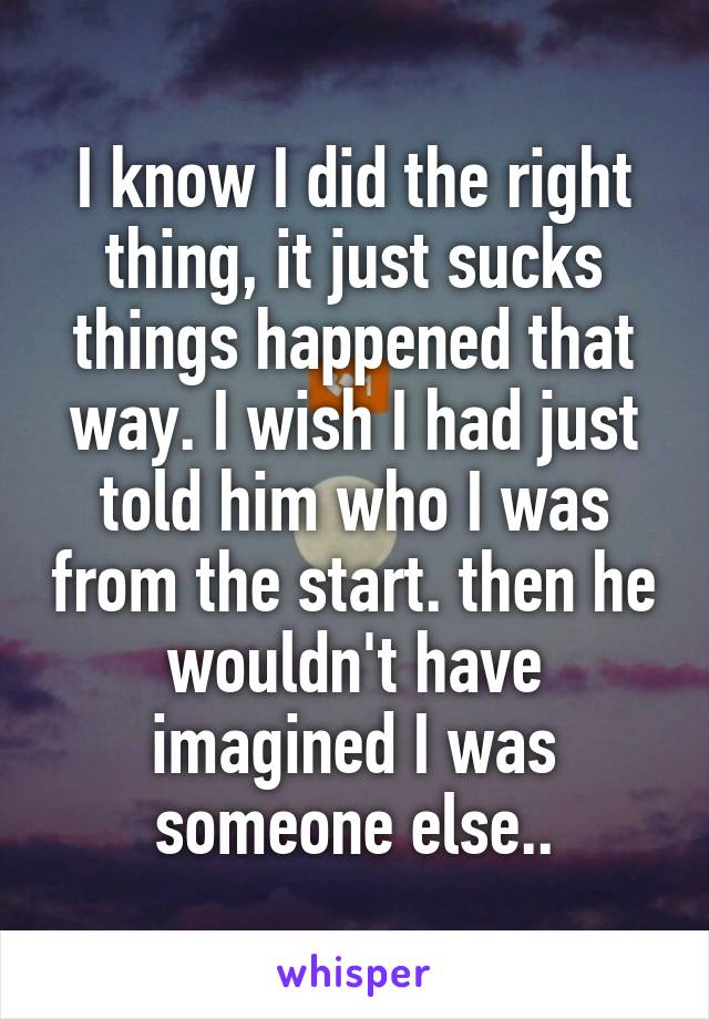 I know I did the right thing, it just sucks things happened that way. I wish I had just told him who I was from the start. then he wouldn't have imagined I was someone else..