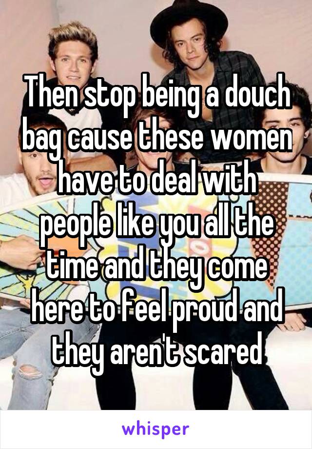 Then stop being a douch bag cause these women have to deal with people like you all the time and they come here to feel proud and they aren't scared