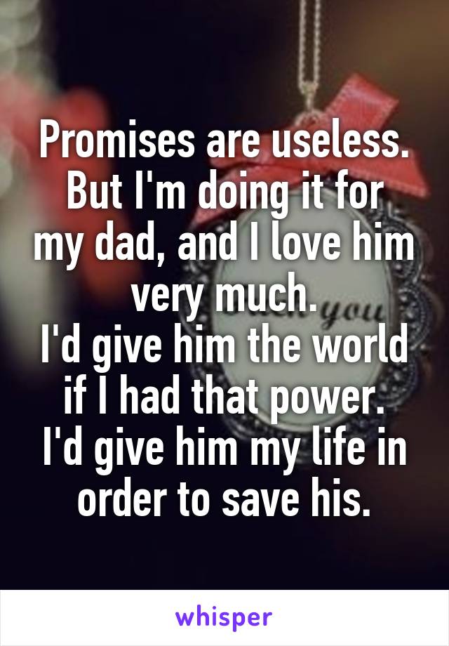 Promises are useless.
But I'm doing it for my dad, and I love him very much.
I'd give him the world if I had that power.
I'd give him my life in order to save his.