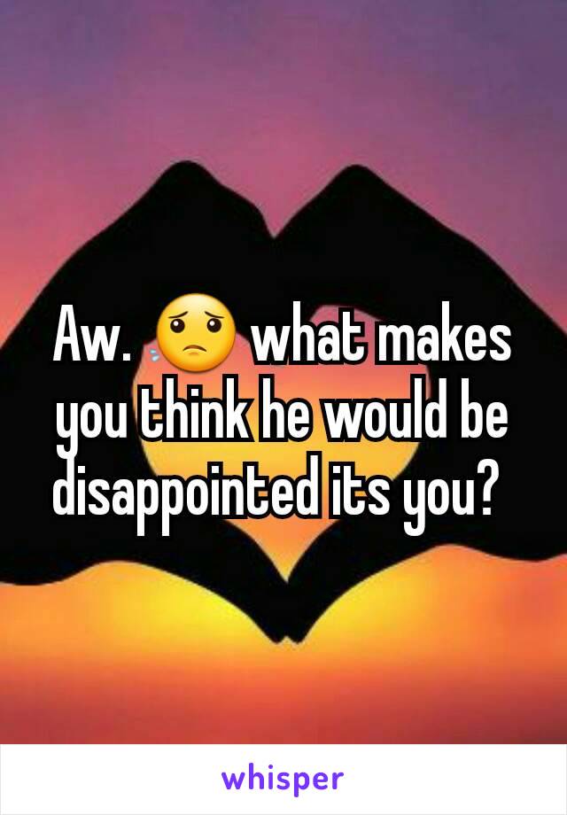 Aw. 😟 what makes you think he would be disappointed its you? 