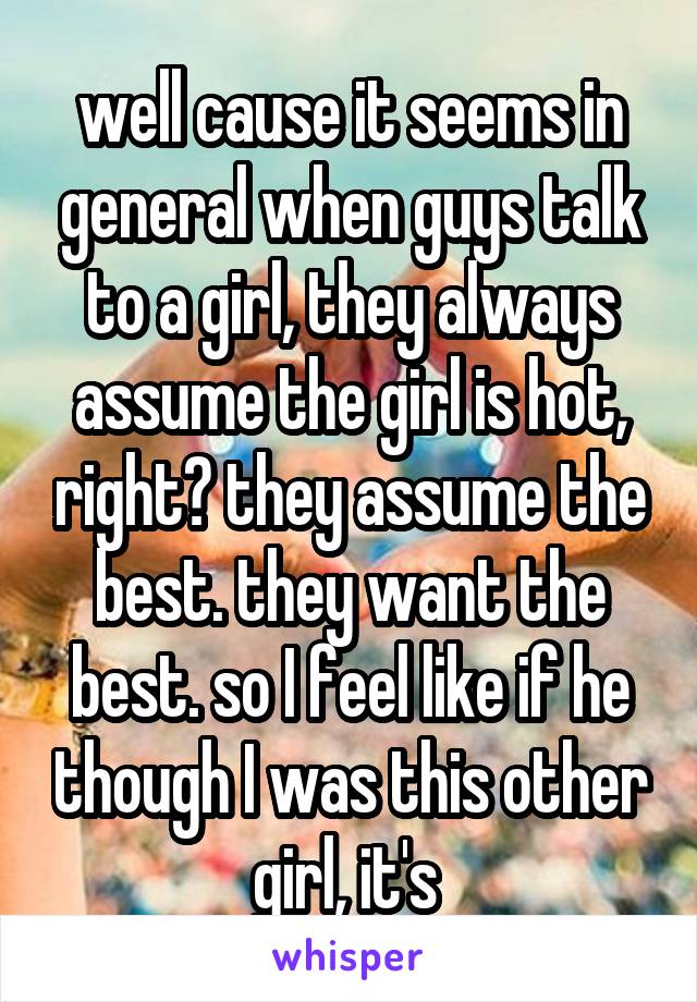 well cause it seems in general when guys talk to a girl, they always assume the girl is hot, right? they assume the best. they want the best. so I feel like if he though I was this other girl, it's 