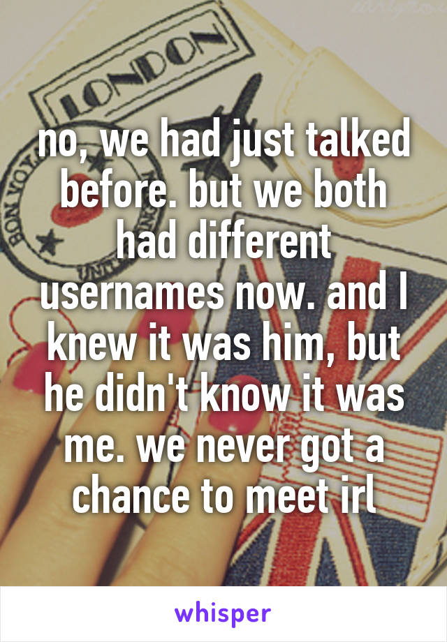 no, we had just talked before. but we both had different usernames now. and I knew it was him, but he didn't know it was me. we never got a chance to meet irl