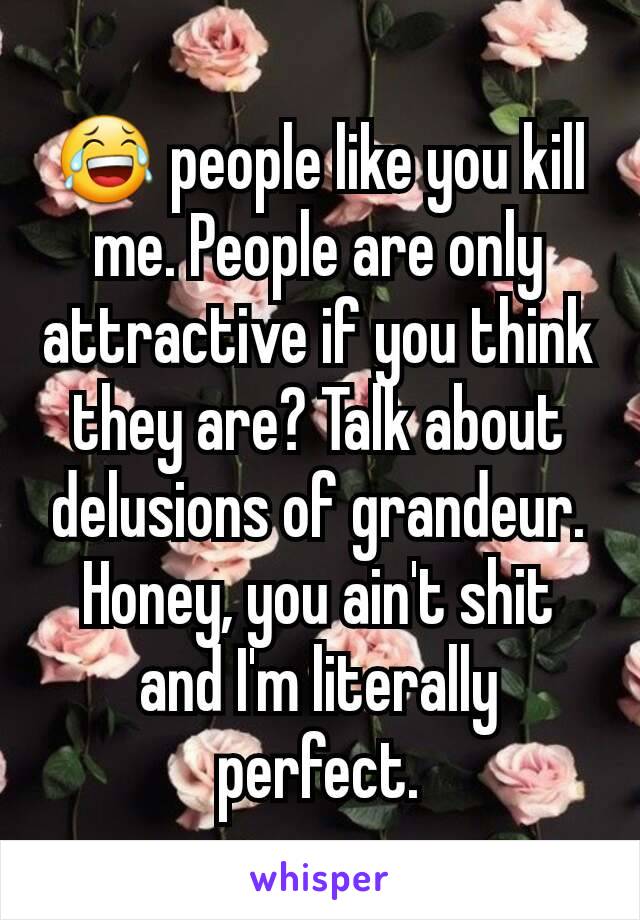 😂 people like you kill me. People are only attractive if you think they are? Talk about delusions of grandeur. Honey, you ain't shit and I'm literally perfect.