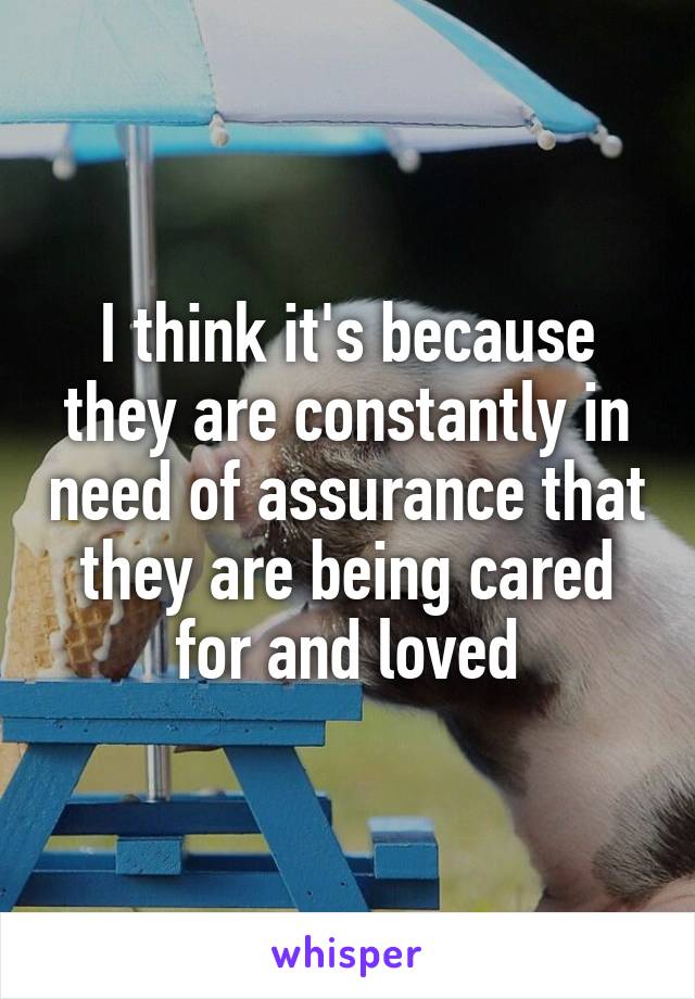 I think it's because they are constantly in need of assurance that they are being cared for and loved