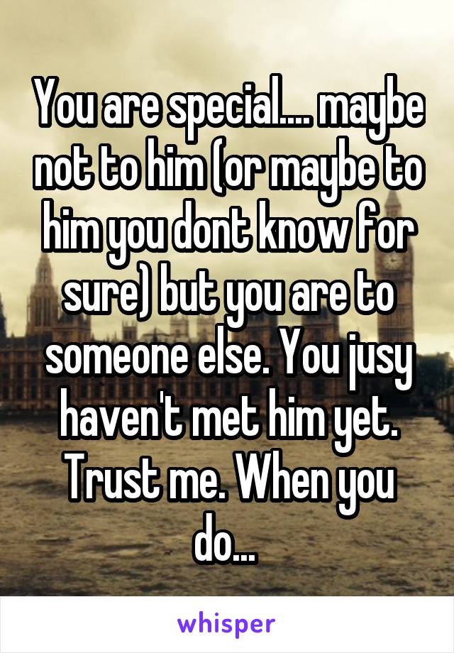 You are special.... maybe not to him (or maybe to him you dont know for sure) but you are to someone else. You jusy haven't met him yet. Trust me. When you do... 