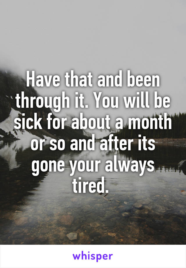 Have that and been through it. You will be sick for about a month or so and after its gone your always tired. 