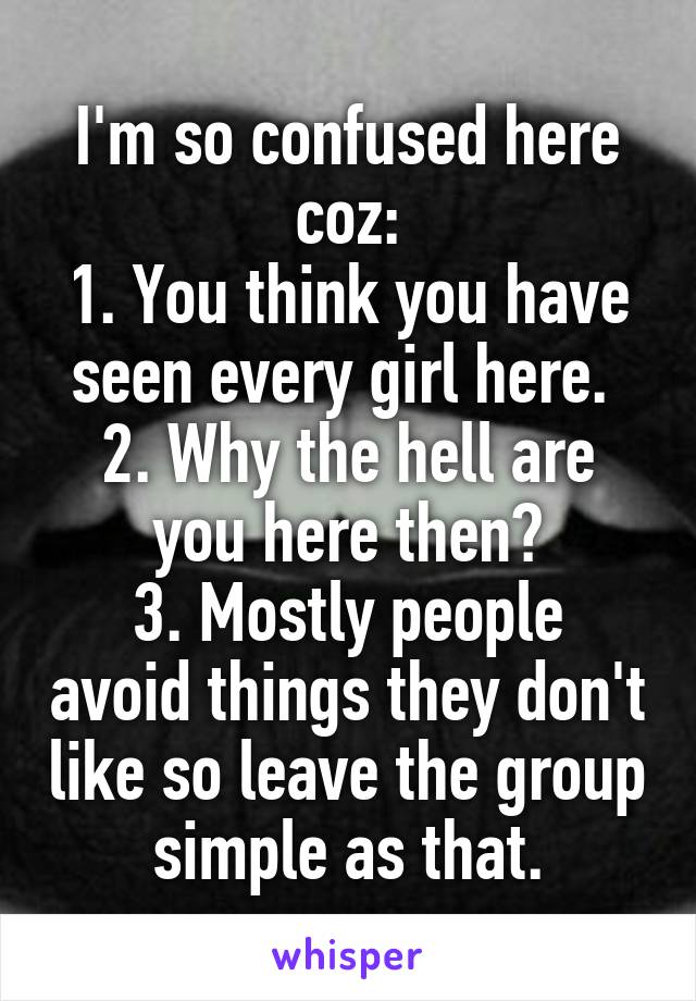 I'm so confused here coz:
1. You think you have seen every girl here. 
2. Why the hell are you here then?
3. Mostly people avoid things they don't like so leave the group simple as that.