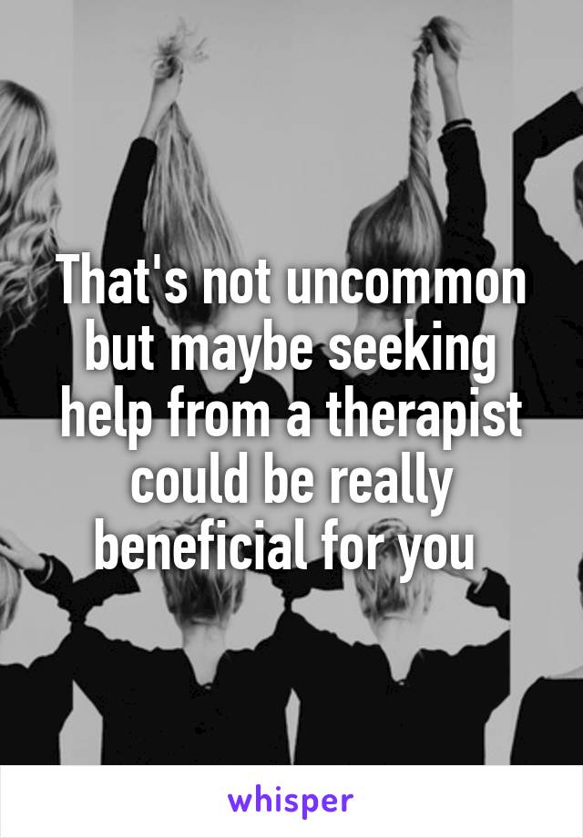 That's not uncommon but maybe seeking help from a therapist could be really beneficial for you 