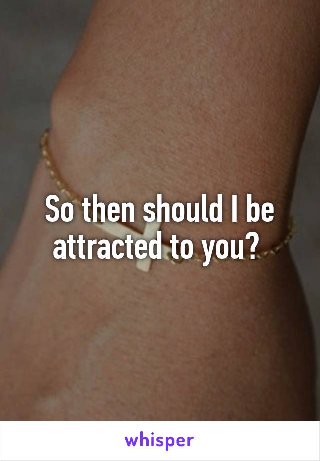 So then should I be attracted to you? 