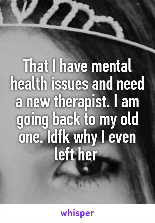 That I have mental health issues and need a new therapist. I am going back to my old one. Idfk why I even left her 