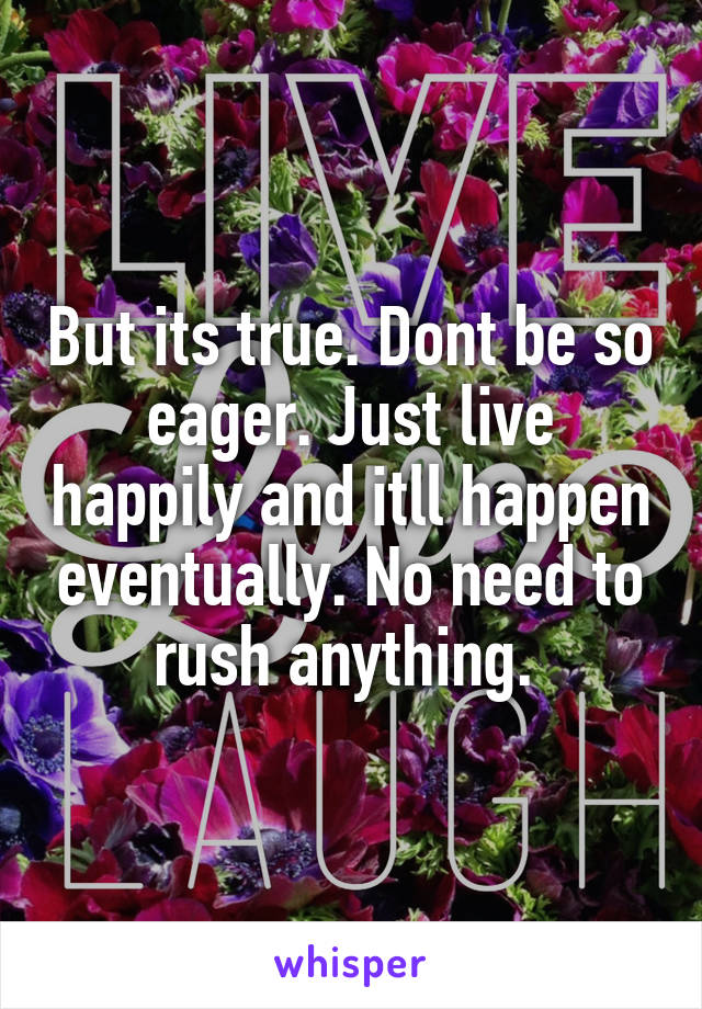 But its true. Dont be so eager. Just live happily and itll happen eventually. No need to rush anything. 