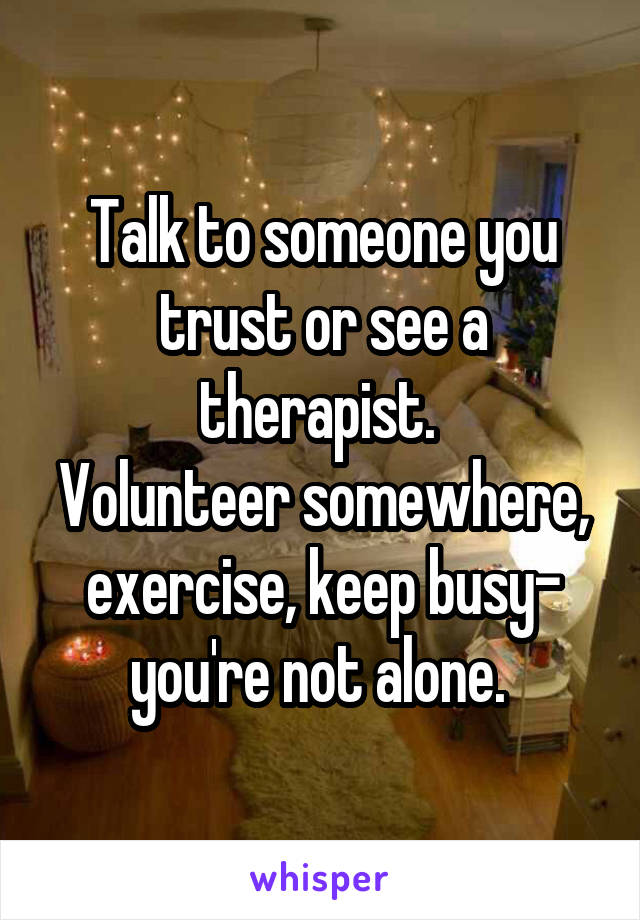 Talk to someone you trust or see a therapist. 
Volunteer somewhere, exercise, keep busy- you're not alone. 