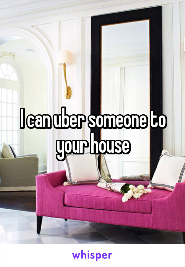 I can uber someone to your house