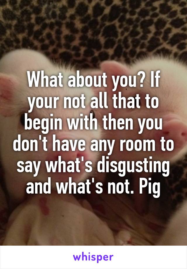 What about you? If your not all that to begin with then you don't have any room to say what's disgusting and what's not. Pig