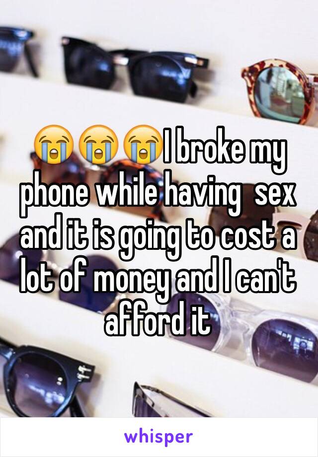 😭😭😭I broke my phone while having  sex and it is going to cost a lot of money and I can't afford it 