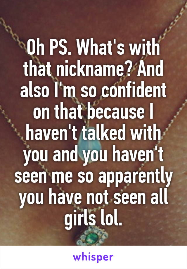 Oh PS. What's with that nickname? And also I'm so confident on that because I haven't talked with you and you haven't seen me so apparently you have not seen all girls lol.