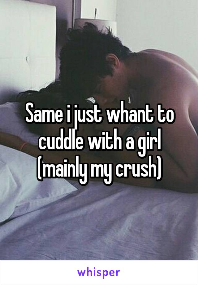 Same i just whant to cuddle with a girl (mainly my crush)