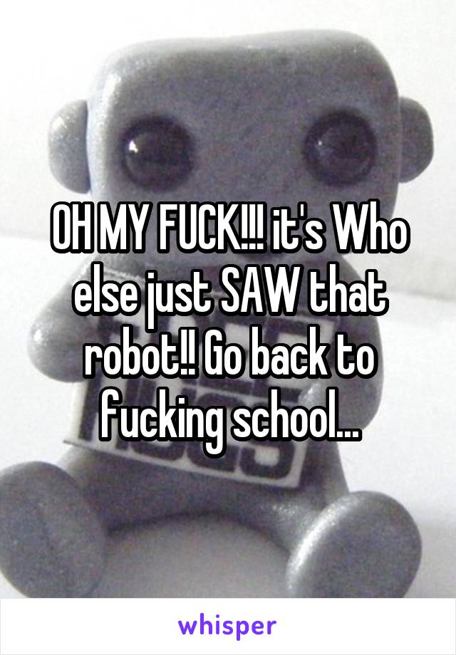 OH MY FUCK!!! it's Who else just SAW that robot!! Go back to fucking school...