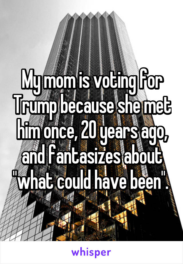 My mom is voting for Trump because she met him once, 20 years ago, and fantasizes about "what could have been". 
