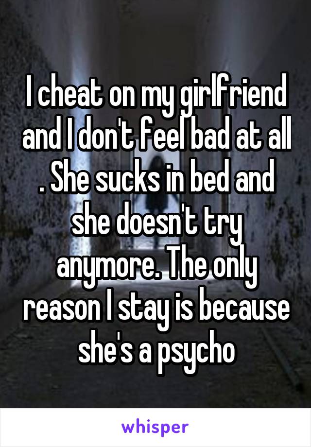I cheat on my girlfriend and I don't feel bad at all . She sucks in bed and she doesn't try anymore. The only reason I stay is because she's a psycho