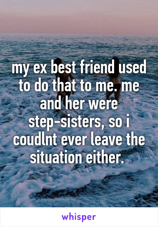 my ex best friend used to do that to me. me and her were step-sisters, so i coudlnt ever leave the situation either. 