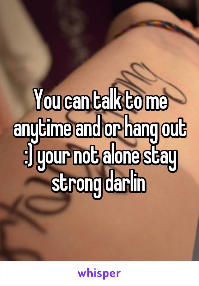 You can talk to me anytime and or hang out :) your not alone stay strong darlin 