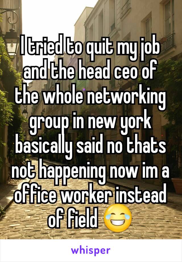 I tried to quit my job and the head ceo of the whole networking group in new york  basically said no thats not happening now im a office worker instead of field 😂