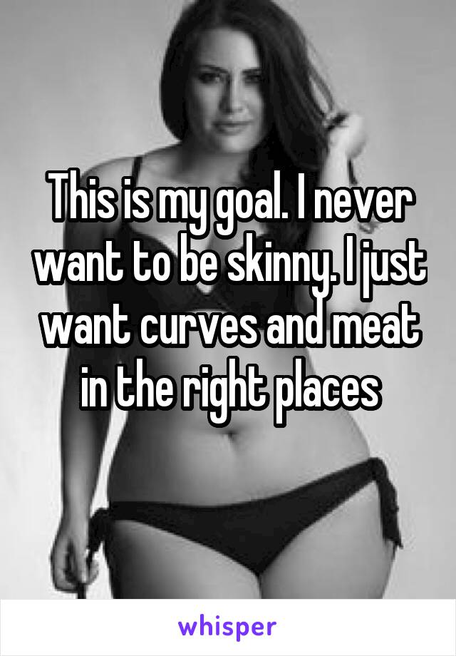 This is my goal. I never want to be skinny. I just want curves and meat in the right places
