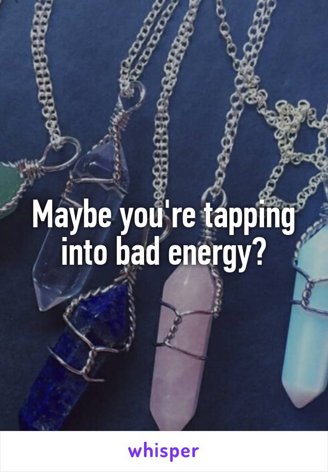 Maybe you're tapping into bad energy?