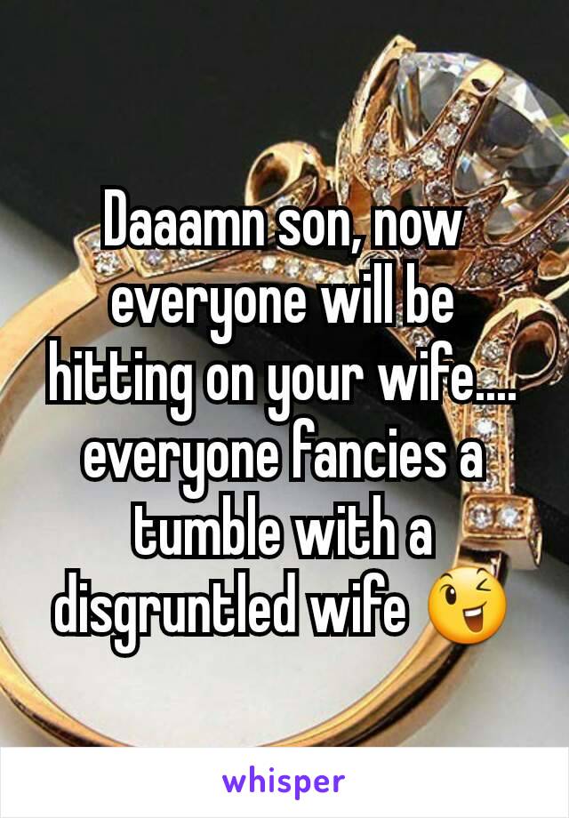 Daaamn son, now everyone will be hitting on your wife.... everyone fancies a tumble with a disgruntled wife 😉
