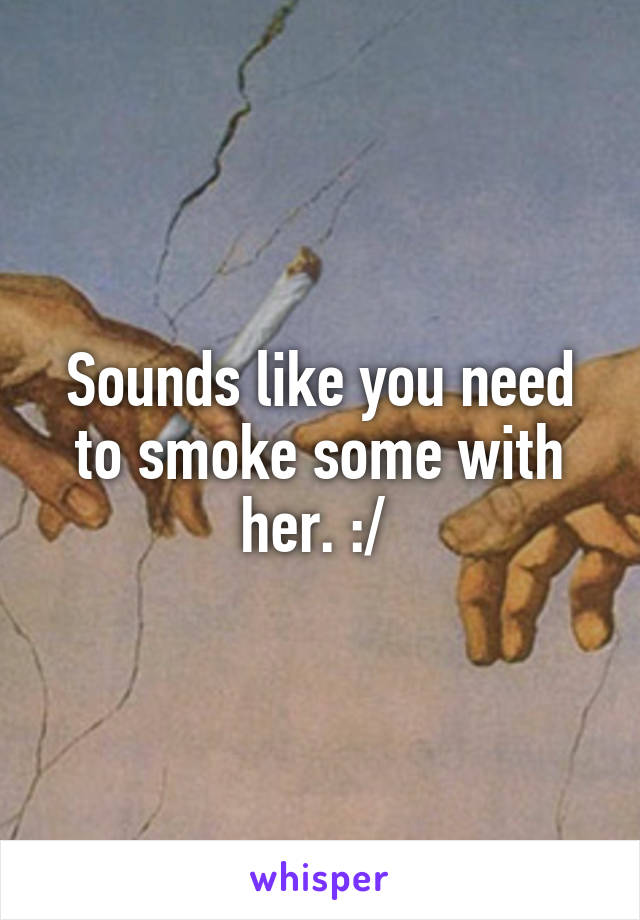 Sounds like you need to smoke some with her. :/ 