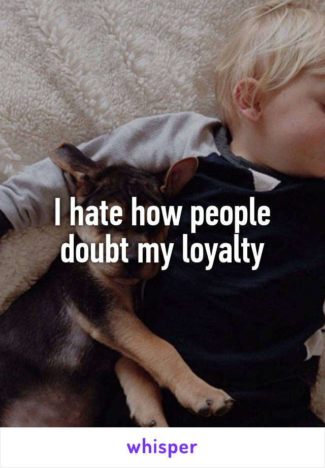 I hate how people doubt my loyalty